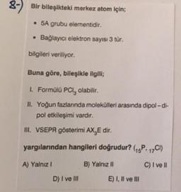 8-) Bir bileşikteki merkez atom için;
5A grubu elementidir.
• Bağlayıcı elektron sayısı 3 tür.
bilgileri veriliyor.
Buna göre, bileşikle ilgili;
1. Formülü PCI, olabilir.
II. Yoğun fazlanında molekülleri arasında dipol-di-
pol etkileşimi vardır.
III. VSEPR gösterimi AX.E dir.
yargılarından hangileri doğrudur? (15P. 17Cl)
A) Yalnız I
B) Yalnız II
C) I ve II
D) I ve III
E) I, II ve III