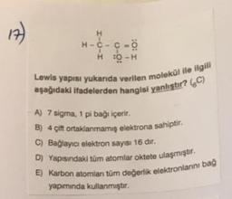 €
H
H-C-C-Ö
H :0-H
Lewis yapısı yukarıda verilen molekül ile ilgill
aşağıdaki ifadelerden hangisi yanlıştır? (C)
A) 7 sigma, 1 pi bağı içerir.
B) 4 çift ortaklanmamış elektrona sahiptir.
C) Bağlayıcı elektron sayısı 16 dir.
D) Yapısındaki tüm atomlar oktete ulaşmıştır.
E) Karbon atomlan tüm değerlik elektronlarını bağ
yapımında kullanmıştır.