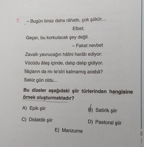 7. - Bugün biraz daha râhattı, çok şükür...
Elbet;
Geçer, bu korkulacak şey değil.
- Fakat nevbet
Zavallı yavrucağın hâlini harâb ediyor:
Vücûdu âteş içinde, dalıp dalıp gidiyor.
llâçların da mi te'sîri kalmamış acebâ?
Sekiz gün oldu...
Bu dizeler aşağıdak