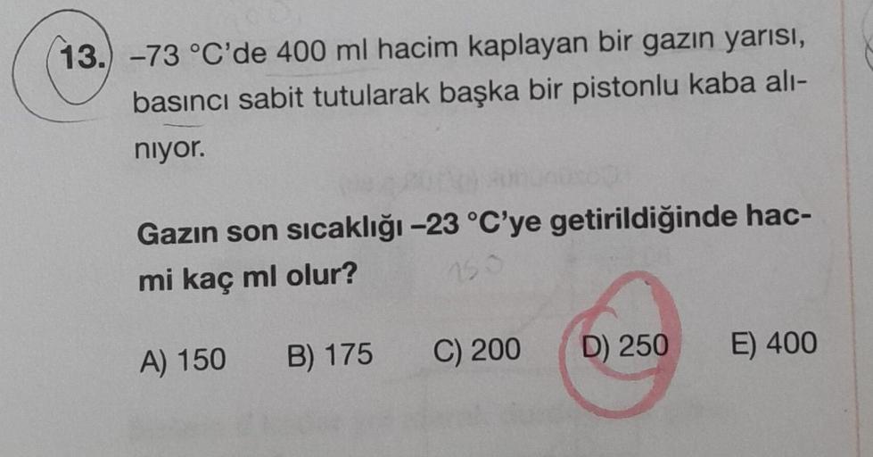 13.) -73 °C'de 400 ml hacim kaplayan bir gazın yarısı,
basıncı sabit tutularak başka bir pistonlu kaba alı-
niyor.
Gazın son sıcaklığı -23 °C'ye getirildiğinde hac-
mi kaç ml olur?
150
A) 150
B) 175
C) 200
D) 250
E) 400