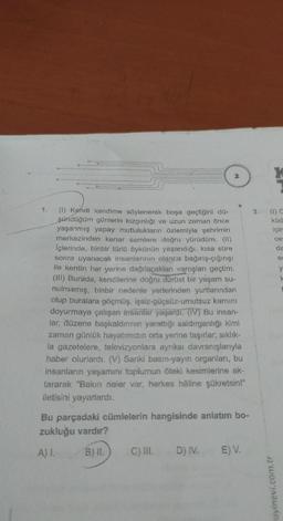 (1) Kendi kendime söylenerek boşa geçtiğini dü-
şündüğüm günlerin kızgınlığı ve uzun zaman önce
yaşanmış yapay mutlulukların özlemiyle şehrimin
merkezinden kenar semtere doğru yürüdüm. (11)
İçlerinde, binbir türlü öykünün yaşandığı, kısa süre
sonra uyanacak insanlarının olanca bağırış-çığırışı
ile kentin her yerine dağılacakları varoşları geçtim.
(III) Burada, kendilerine doğru dürüst bir yaşam su-
nulmamış, binbir nedenle yerlerinden yurtlarından
olup buralara göçmüş, işsiz-güçsüz-umutsuz karnını
doyurmaya çalışan insanlar yaşardı. (IV) Bu insan-
lar, düzene başkaldırının yarattığı saldırganlığı kimi
zaman günlük hayatımızın orta yerine taşırlar; sıklık-
la gazetelere, televizyonlara ayrıksı davranışlarıyla
haber olurlardı. (V) Sanki basın-yayın organları, bu
insanların yaşamını toplumun öteki kesimlerine ak-
tararak "Bakın neler var, herkes hâline şükretsin!"
iletisini yayarlardı.
Bu parçadaki cümlelerin hangisinde anlatım bo-
zukluğu vardır?
A) I.
B) II.
C) III.
D) IV.
E) V.
3.
küd
için
ce
ayinevi.com.tr
da
e
y
k