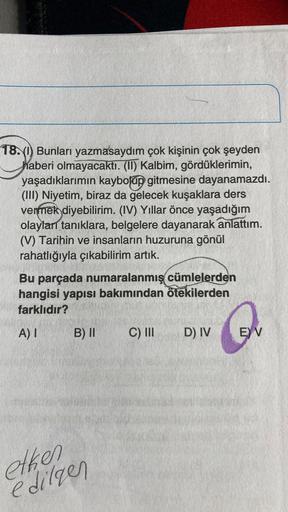 18.(1) Bunları yazmasaydım çok kişinin çok şeyden
haberi olmayacaktı. (II) Kalbim, gördüklerimin,
yaşadıklarımın kaybolup gitmesine dayanamazdı.
(III) Niyetim, biraz da gelecek kuşaklara ders
vermek diyebilirim. (IV) Yıllar önce yaşadığım
olayları tanıklar