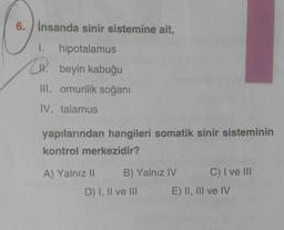 6. İnsanda sinir sistemine ait,
1. hipotalamus
beyin kabuğu
III. omurilik soğanı
IV. talamus
yapılarından hangileri somatik sinir sisteminin
kontrol merkezidir?
A) Yalnız II
B) Yalnız IV
D) I, II ve III
C) I ve III
E) II, III ve IV