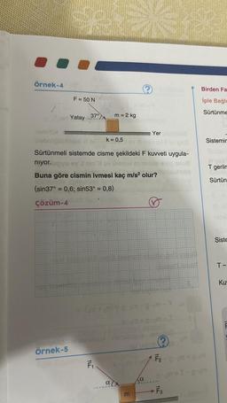 Örnek-4
F = 50 N
Örnek-5
Yatay
37°
helsiton
Webnüğüblüyü 88 k = 0,5
Sürtünmeli sistemde cisme şekildeki F kuvveti uygula-
niyor.unyu ev'J
Buna göre cismin ivmesi kaç m/s² olur?
(sin37° = 0,6; sin53° = 0,8)
Çözüm-4
Sopir Placht
F₁
m = 2 kg
a
E
Yer
Ja
50-9M-I
ove ample
gym-3 m
1 F₂
Onda
-F3
Birden Fa
iple Bağlu
Sürtünme
Sistemin
T geriln
Sürtün
Siste
T-
Ku