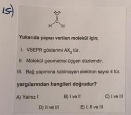 IS
4-0
Yukarıda yapısı verilen molekül için;
I. VSEPR gösterimi AX, tür.
II. Molekül geometrisi üçgen düzlemdir.
III. Bağ yapımına katılmayan elektron sayısı 4 tür.
yargılarından hangileri doğrudur?
A) Yalnız 1
D) II ve III
B) I ve II
E) I, II ve III
C) I ve III