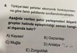 8. Türkiye'deki şehirler ekonomik fonksiyonları-
na göre farklı şekillerde sınıflandırılmaktadır.
Aşağıda verilen şehir yerleşmeleri ikişerli
gruplar halinde eşleştirildiği zaman hangi-
si dışarıda kalır?
A) Kayseri
C) Muğla
B) Gaziantep
D) Antalya Tarım
E) Zonguldak