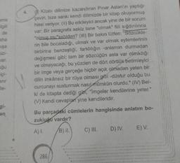 ma
Elgili
aha
mışa
cizi-
var.
uğu
içi-
6
arir
lle-
an
Kitabi dilimize kazandıran Pınar Aslan'ın yaptığı
çeviri, bize sanki kendi dilimizde bir kitap okuyormuş
hissi veriyor. (II) Bu etkileyici ancak yine de bir sorum
var: Bir paragrafa sekiz tane "olmak" fiili sığdırılınca
"olmuş mu"sahiden? (III) Bir bakın lütfen: "Sözcükle-
rin bile bocaladığı, olmak ve var olmak eylemlerinin
birbirine benzeştiği, farklılığın -anlamın durmadan
değişmesi gibi; tam bir sözcüğün asla var olmadığı
ve olmayacağı, bu yüzden de dört dörtlük betimleyici
bir imge veya gerçeğe hiçbir açık olmadan yeten bir
dilin imkânsız bir rüya olması gibi -düstur olduğu bu
curcunayı susturmak nasıl mümkün olurdu." (IV) Bel-
ki de kitapta dediği gibi, "İmgeler kendilerine yeter."
(V) Kendi cevapları yine kendileridir.
Bu parçadaki cümlelerin hangisinde anlatım bo-
zukluğu vardır?
A) I.
B) II.
286
C) III. D) IV.
E) V.