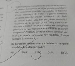 alar
ve
ze-
ir,
n
(1) Edebiyatçılar ve eleştirmenler arasında Çernişevs-
ki, Leskov, Dostoyevski ve diğer yazarların nihilizme
olan yaklaşımları genellikle kayda değer bir tartışma
konusu olmamıştır. (II) Fakat Turgenyev hakkında
süregelen beyanlar devam etmektedir. (III) Belki
de kendisi şunları yazarken gerçekten samimiydi:
"Bazarov'a sövüp saymak ya da onu göklere çıkar-
mak ister miydim? (IV) Bunu kendim de bilmiyorum
çünkü onu seviyor muyum yoksa nefret mi ediyorum
bilmiyorum!" (V) Böyle bir iddianın ciddi temelleri var-
di. (VI) Bazarov'un tam olarak neyi reddettiği oldukça
karmaşık bir meseledir,
7.
Bu parçadaki numaralanmış cümlelerin hangisin-
de anlatım bozukluğu vardır?
A) I.
B) III.
eTtX.
TV₂
D) V.
E) VI.