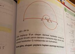 -n-1
55
A
IABI= 64 br
B
isih hid Anton
A'dan başlayıp B'ye ulaşan dairesel hareketten sonraki her
adimda bir önceki yarım dairenin merkezine doğru devam eden
dairesel hareketler G noktasında son bulmaktadır.
Buna göre, oluşan yayların toplam uzunluğu kaç birimdir?
SoBio isib id Jidat