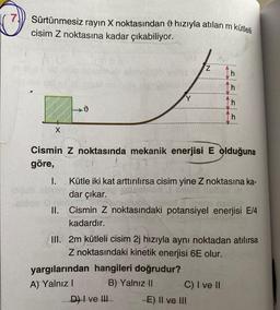 7)
Sürtünmesiz rayın X noktasından hızıyla atılan m kütleli
cisim Z noktasına kadar çıkabiliyor.
X
v
Y
Cismin Z noktasında mekanik enerjisi E olduğuna
göre,
I.
N:
Kütle iki kat arttırılırsa cisim yine Z noktasına ka-
dar çıkar.
yargılarından hangileri doğrudur?
A) Yalnız I
B) Yalnız II
II. Cismin Z noktasındaki potansiyel enerjisi E/4
kadardır.
D) I ve III.
Th
Th
III. 2m kütleli cisim 2j hızıyla aynı noktadan atılırsa
Z noktasındaki kinetik enerjisi 6E olur.
C) I ve II
-E) II ve III