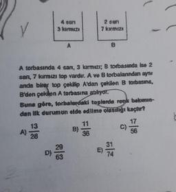 A)
4 san
3 kermiza
13
28
A
A torbasında 4 san, 3 kırmızı; B torbasında ise 2
sanı, 7 kırmızı top vardır. A ve B torbalarından ayne
anda birer top çekilip A'dan çekilen B torbasına,
B'den çekilen A torbasına atılıyor.
D)
Buna göre, torbalardaki toplarda renk bakımın-
dan ilk durumun elde edilme olasılığı kaçtır?
2 sart
7 kırmızı
B)
B
36
31
56