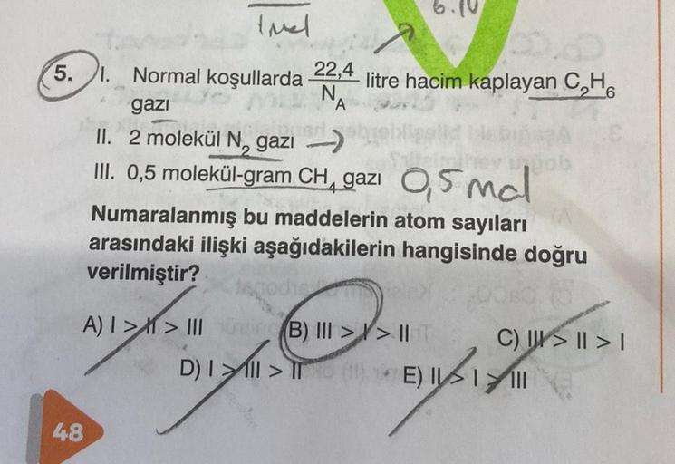 Imel
5.1. Normal koşullarda 22,4 litre hacim kaplayan C₂H
N.
6
gazi
20
48
N
II. 2 molekül N, gazi
6.10
A
750
Numaralanmış bu maddelerin atom sayıları
arasındaki ilişki aşağıdakilerin hangisinde doğru
verilmiştir?
III. 0,5 molekül-gram CH, gazi 0,5mal
4
lag