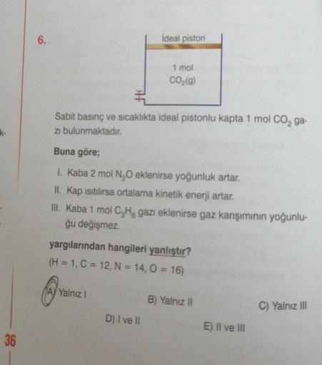 k-
36
6.
ideal piston
Sabit basınç ve sıcaklıkta ideal pistonlu kapta 1 mol CO₂ ga-
zi bulunmaktadır.
1 mol
CO₂(g)
Buna göre;
1. Kaba 2 mol N₂O eklenirse yoğunluk artar.
II. Kap ısıtılırsa ortalama kinetik enerji artar.
III. Kaba 1 mol C₂H₂ gazı eklenirse