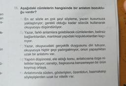 en
an
a-
k-
On
Ü-
11. Aşağıdaki cümlelerin hangisinde bir anlatım bozuklu-
ğu vardır?
A En az sözle en çok şeyi söyleme, yazarı kusursuza
yaklaştırıyor; gerekli olduğu kadar sözcük kullanarak
okuyucuyu düşündürüyor.
B) Yazar, farklı anlamlara gelebilecek cümlelerden, belirsiz
bağlantılardan, mantıksal yapıdaki kopukluklardan kaçı-
niyor.
Yazar, okuyucudaki gerçeklik duygusunu diri tutuyor,
okuyucuya hiçbir şeyi yadırgatmıyor, onun yapaylıktan
uzak bir anlatımı var.
D) Yapıtın düşüncesi, ele aldığı konu, anlatıcısına özge ni-
telikler taşıyor; sanatçı, başkasına benzemeyen bir ürün
koymuş ortaya.
Anlatımında süsten, gösterişten, özentiden, basmakalıp
söyleyişlerden uzak bir nitelik var.