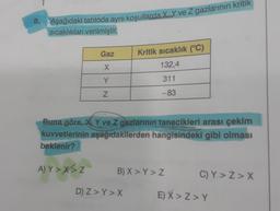 8.
Aşağıdaki tabloda aynı koşullarda X Y ve Z gazlarının kritik
sıcaklıkları verilmiştir.
Gaz
X
Y
Z
A) Y>X>Z
Buna göre, X, Y ve Z gazlarının tanecikleri arası çekim
kuvvetlerinin aşağıdakilerden hangisindeki gibi olması
beklenir?
Kritik sıcaklık (°C)
132,4
311
-83
B) X > Y> Z
D) Z>Y > X
C)Y>Z>X
E) X>Z>Y