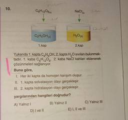 10.
C6H12O6(k)
Pole
po
C₂H5OH(s)
1.kap
NaCl
D) I ve II
(k)
H₂O(s)
2.kap
Yukarıda 1. kapta C₂H5OH, 2. kapta H₂O sıvıları bulunmak-
tadır. 1. kaba C6H12O6, 2. kaba NaCl katıları eklenerek
çözünmeleri sağlanıyor.
6'
Buna göre,
1. Her iki kapta da homojen karışım oluşur.
II. 1. kapta solvatasyon olayı gerçekleşir.
III. 2. kapta hidratasyon olayı gerçekleşir.
yargılarından hangileri doğrudur?
A) Yalnız I
B) Yalnız II
C) Yalnız III
E) I, II ve III