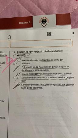 ldızı
t bir tür
n gel-
ir
Yıllar)
aşarı
3
Deneme 5
Deneme
Deposu
O
YAYINLARI
ogsormont
Oxto
16. Glikojen ile ilgili aşağıdaki bilgilerden hangisian t
yanlıştır?
A) Bitki hücrelerinde, sentezinden sorumlu gen
bulunmaz.
Çok sayıda glikoz molekülünün glikozit bağları ile
dehidrasyonu sonucu oluşur.
İnsanın karaciğer ve kas hücrelerinde depo edilebilir.
D) Mantarlarda glikojen ayrıca azotlu ek molekül grupları
taşır.
Karaciğer glikojeni kana glikoz sağlarken kas glikojeni
kana glikoz sağlamaz.
de u