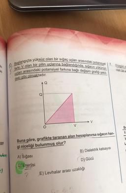 ki
ki
ton
ndan
=!
Başlangıçta yüksüz olan bir sığaç uçları arasındaki potansiyel | 7. Düzgün v
farkı V olan bir pilin uçlarına bağlandığında, sığacın yükünün
uçları arasındaki potansiyel farkına bağlı değişim grafiği şekil-
olan bir ü
deki gibi olmaktadır.
AQ
A) Sığası
C) Enerjisi
?
Q
O
V
Buna göre, grafikte taranan alan hesaplanırsa sığacın han-
gi niceliği bulunmuş olur?
C= 8. A
V
E) Levhalar arası uzaklığı
B) Dielektrik katsayısı
D) Gücü
Bu