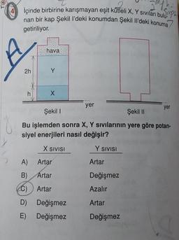 TO
O
umph
İçinde birbirine karışmayan eşit kütleli X, Y sıvıları bulu
nan bir kap Şekil l'deki konumdan Şekil Il'deki konuma
getiriliyor.
2h
h
hava
Y
X
yer
A)
Artar
B)
Artar
C) Artar
D) Değişmez
E)
Değişmez
Şekil I
Şekil II
Bu işlemden sonra X, Y sıvılarının yere göre potan-
siyel enerjileri nasıl değişir?
X SIVISI
Y SIVISI
Artar
yer
Değişmez
Azalır
Artar
Değişmez