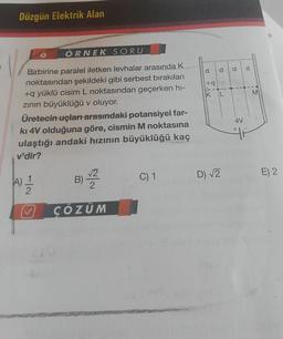 Düzgün Elektrik Alan
ÖRNEK SORU
Birbirine paralel iletken levhalar arasında K
noktasından şekildeki gibi serbest bırakılan
+q yüklü cisim L noktasından geçerken hi-
zının büyüklüğü v oluyor.
Üretecin uçları arasındaki potansiyel far-
kı 4V olduğuna göre, cismin M noktasına
ulaştığı andaki hızının büyüklüğü kaç
v'dir?
A) 1
2
V
B)√22
ÇÖZÜM
C) 1
d d
+q
Fox.
D) √2
TO
4V
M
E) 2