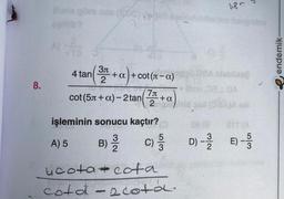 8.
Buna göre cas (BDC) (2
f
4 tan
(3π + a) +
+a+cot(л-α)
2
cot (5л+ a)-2 tan
7л
2
-+a
APO
ucota+cota
cota -2 cota.
Bloo 0810A
ild pol (OSA)A sel
S
işleminin sonucu kaçtır?
3
5
A) 5
B) C) / D)-22 E) - 3/3
endemik