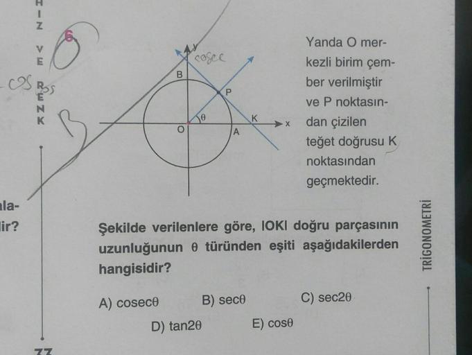 HIN
E
OS BOS
la-
lir?
K
77
B
A) cosece
cosec
Jo
P
A
D) tan20
B) sece
K
X
Şekilde verilenlere göre, IOKI doğru parçasının
uzunluğunun 0 türünden eşiti aşağıdakilerden
hangisidir?
Yanda O mer-
kezli birim çem-
ber verilmiştir
ve P noktasın-
dan çizilen
teğet