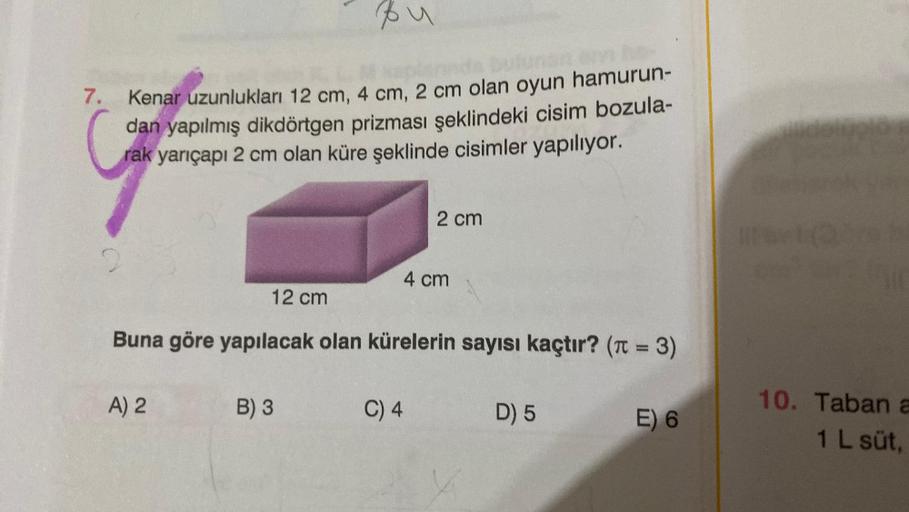 7.
Kenar uzunlukları 12 cm, 4 cm, 2 cm olan oyun hamurun-
dan yapılmış dikdörtgen prizması şeklindeki cisim bozula-
rak yarıçapı 2 cm olan küre şeklinde cisimler yapılıyor.
Bu
A) 2
B) 3
12 cm
Buna göre yapılacak olan kürelerin sayısı kaçtır? (π = 3)
2 cm
4