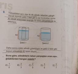 ris
9.
Yükseklikleri aynı olan iki dik silindir, tabanları çakışık
olacak biçimde şekil-1'deki gibi iç içe konduktan sonra
iki silindir arasındaki boşluğa 50 birim yüksekliğinde su
ekleniyor.
A)
50
5
Şekil-1
Daha sonra içteki silindir çıkartılıyor ve şekil-2'deki gibi
suyun yüksekliği 42 birim oluyor.
Buna göre, silindirlerin taban yarıçapları oranı aşa-
ğıdakilerden hangisi olabilir?
E) 1²/17
B)
2
3
42
C)
Şekil-2
5
D) - 20
18
123
6 x3 +33