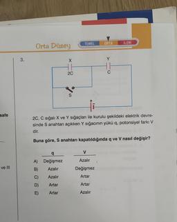 safe
ve III
3.
Orta Düzey
A)
B) Azalır
C) Azalır
Artar
Artar
O
q
Değişmez
D)
X
H1
2C
S
TEMEL
¡i
2C, C sığalı X ve Y sığaçları ile kurulu şekildeki elektrik devre-
sinde S anahtarı açıkken Y sığacının yükü q, potonsiyel farkı V
dir.
Buna göre, S anahtarı kapatıldığında q ve V nasıl değişir?
Va
ORTA
Azalır
Değişmez
Artar
Artar
Azalır
C
İLERİ