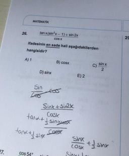 27.
26.
MATEMATİK
tanx (sin²x - 1) + sin 2x
COS X
ifadesinin en sade hali aşağıdakilerden
hangisidir?
A) 1
D) sinx
Sin
605
Cos 54°
tank + 1/ sinx
B) cosx
Sinh Sin2k
Cosk
tand + 1 sinxest
Cosx
tos
E) 2
Sinx
(OSX
Sinka Lau
C)
sin x
2
thsnx
29