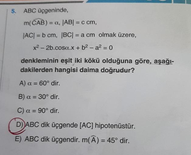 5. ABC üçgeninde,
m(CAB) = a, |AB| = c cm,
|AC| = b cm, |BC| = a cm olmak üzere,
x² - 2b.cosa.x + b²-a² = 0
denkleminin eşit iki kökü olduğuna göre, aşağı-
dakilerden hangisi daima doğrudur?
A) a = 60° dir.
B) a = 30° dir.
C) a = 90° dir.
D) ABC dik üçgend