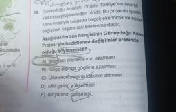 une
ma olduğu
Il ve ill
ister's
39. Güneydoğu Anadolu Projesi Türkiye'nin önemli
kalkınma projelerinden biridir. Bu projenin işlerlik
kazanmasıyla bölgede birçok ekonomik ve sosyal
değişimin yaşanması beklenmektedir.
Aşağıdakilerden hangisinin Güneydoğu Anado
Projesi'yle hedeflenen değişimler arasında
olduğu söylenemez?
A) İstihdam olanaklarının azalması
B) Bölge dışında göçlerin azalması
C) Ülke ekonomisine katkının artması
D) Milli gelirin yükselmesi
E) Alt yapının gelişmesi
semelhetan