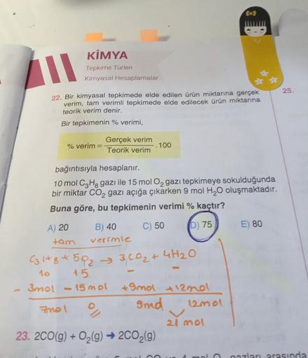 L
22. Bir kimyasal tepkimede elde edilen ürün miktarına gerçek
verim, tam verimli tepkimede elde edilecek ürün miktarına
teorik verim denir.
Bir tepkimenin % verimi,
% verim =
KİMYA
Tepkime Türleri
Kimyasal Hesaplamalar
A) 20
tam
Gerçek verim
Teorik verim
