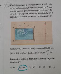 si
K
K
3.
ABCD dikdörtgeni biçimindeki tablo, A ve B uçla-
rından bağlanan iple, bir odanın duvarında E nok-
tasında bulunan çiviye şekildeki gibi asılmıştır. Ze-
mine dik olarak çizilen ve duvar üzerinde bulunan d
doğrusu ile tablonun BC kenarı birbirine paraleldir.
A
D
TE
B
A) 98
C
Tablonun BC kenarının d doğrusuna uzaklığı 80 cm,
√7
|AE| = |EB| = 32 cm, EAB açısının sinüsü
4
d
Buna göre, çivinin d doğrusuna uzaklığı kaç san-
timetredir?
B) 104 C) 107
-'tür.
D) 110
E) 115