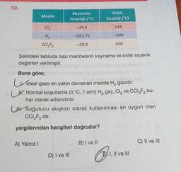 10.
Madde
Cl₂
H₂
CC1₂F2
A) Yalnız I
Kaynama
Sıcaklığı (°C)
-34,6
-252,75
-29,8
D) I ve III
Kritik
Sıcaklık (°C)
Şekildeki tabloda bazı maddelerin kaynama ve kritik sıcaklık
değerleri verilmiştir.
Buna göre;
deal gaza en yakın davranan madde H₂ gazıdır.
Normal koşullarda (0 °C, 1 atm) H₂ gaz, Cl₂ ve CCI₂F₂ bu-
har olarak adlandırılır.
B) I ve II
144
U Soğutucu akışkan olarak kullanılması en uygun olan
CCl₂F₂ dir.
yargılarından hangileri doğrudur?
-240
1
420
I, II ve III
C) II ve III