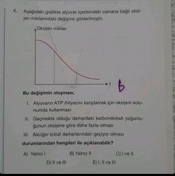 4. Aşağıdaki grafikte alyuvar içerisindeki zamana bağlı oksi-
jen miktarındaki değişme gösterilmiştir.
Oksijen miktarı
B
Bu değişimin oluşması,
1. Alyuvarın ATP ihtiyacını karşılamak için oksijeni solu-
numda kullanması
II. Geçmekte olduğu damardaki karbondioksit yoğunlu-
ğunun oksijene göre daha fazla olması
III. Akciğer kılcal damarlarından geçiyor olması
durumlarından hangileri ile açıklanabilir?
A) Yalnız I
B) Yalnız II
D) II ve III
E) I, II ve III
C) I ve II