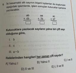 6. Iki basamaklı altı sayının ikişerli toplamları ile oluşturulan
aşağıdaki işlemlerde, işlem sonuçları kutucuklar içerisine
yazılacaktır.gid noblugi que vi
ab
+ cb
aa
+1b
D) II ve III
ac
+b7
Kutucuklara yazılacak sayıların yalnız biri çift sayı
olduğuna göre,
1. b
II. c
III. a b
ifadelerinden hangileri her zaman çift sayıdır?
A) Yalnız I
B) Yalnız II
E) I, II ve III
C) I ve II