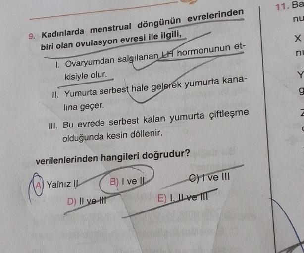 9. Kadınlarda menstrual döngünün evrelerinden
biri olan ovulasyon evresi ile ilgili,
1. Ovaryumdan salgılanan LH hormonunun et-
kisiyle olur.
II. Yumurta serbest hale gelerek yumurta kana-
lina geçer.
III. Bu evrede serbest kalan yumurta çiftleşme
olduğund