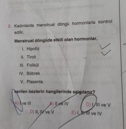 2. Kadınlarda menstrual döngü hormonlarla kontrol
edilir.
Menstrual döngüde etkili olan hormonlar,
I. Hipofiz
II. Tiroit
III. Folikül
IV. Böbrek
V. Plasenta
verilen bezlerin hangilerinde salgılanır?
A) Ave III
B) Il ve IV
D) II, IV ve V
Ł
C) Ill ve V
E) I,