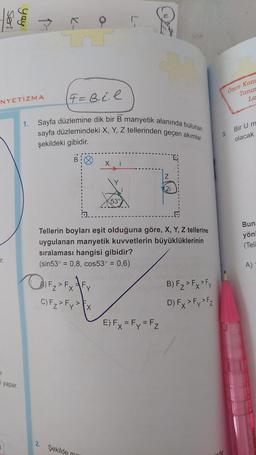 Seri
yay
r
i yapar.
7
NYETİZMA
1.
->
F=B₁ ₁.l
Sayfa düzlemine dik bir B manyetik alanında bulunan
sayfa düzlemindeki X, Y, Z tellerinden geçen akımlar
şekildeki gibidir.
Q₁F₂ > Fx √ Fy
C) Fz > Fy > x
2. Şekilde
X
ma
L-
53
R
Tellerin boyları eşit olduğuna göre, X, Y, Z tellerine
uygulanan manyetik kuvvetlerin büyüklüklerinin
sıralaması hangisi gibidir?
(sin53° = 0,8, cos53° = 0,6)
Z
(21
E) Fx = Fy = Fz
B) F₂ > Fx > Fy
D) Fx > Fy > Fz
3.
inde
Önce Kom
Tanın
La
Bir U m
olacak
Buna
yönl
(Teli
A)