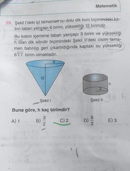 39. Şekil l'deki içi tamamen su dolu dik koni biçimindeki ka-
bin taban yarıçapı 6 birim, yüksekliği 12 birimdir.
Bu kabın içerisine taban yarıçapı 3 birim ve yüksekliği
h olan dik silindir biçimindeki Şekil Il'deki cisim tama-
men batırılıp geri çıkartıldığında kaptaki su yüksekliği
637 birim olmaktadır.
4.
12
Şekil I
Buna göre, h kaç birimdir?
3
A) 1
C) 2
2
B)
6
www
7
1'0
Matematik
D)
Şekil II
52
h
E) 3