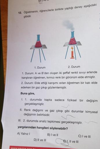 12. Öğretmenin, öğrencilerle birlikte yaptığı deney aşağıdaki
gibidir.
71
1. Durum
2. Durum
1. Durum: A ve B'den oluşan iki şeffaf renkli sıvıyı erlende
karıştıran öğretmen, kırmızı renk bir görünüm elde etmiştir.
2. Durum: Elde ettiği karışımı ısıtan öğre