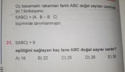 ARI
Üç basamaklı rakamları farklı ABC doğal sayıları üzerinde
bir f fonksiyonu
f(ABC) = |A. B-B.C|
biçiminde tanımlanmıştır.
31. f(ABC) = 9
eşitliğini sağlayan kaç tane ABC doğal sayısı vardır?
A) 18
B) 22
C) 25
D) 26
E) 30