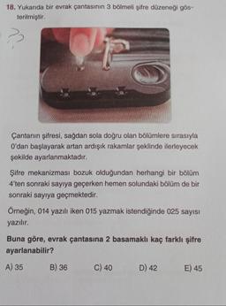 18. Yukarıda bir evrak çantasının 3 bölmeli şifre düzeneği gös-
terilmiştir.
??
Çantanın şifresi, sağdan sola doğru olan bölümlere sırasıyla
O'dan başlayarak artan ardışık rakamlar şeklinde ilerleyecek
şekilde ayarlanmaktadır.
Şifre mekanizması bozuk olduğundan herhangi bir bölüm
4'ten sonraki sayıya geçerken hemen solundaki bölüm de bir
sonraki sayıya geçmektedir.
Örneğin, 014 yazılı iken 015 yazmak istendiğinde 025 sayısı
yazılır.
Buna göre, evrak çantasına 2 basamaklı kaç farklı şifre
ayarlanabilir?
A) 35
B) 36
C) 40
D) 42
E) 45