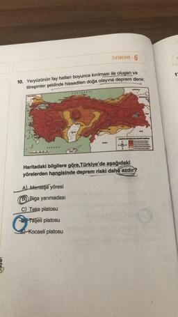 DENEME- 6
10. Yeryüzünün fay hatları boyunca kırılması ile oluşan ve
titreşimler şeklinde hissedilen doğa olayına deprem denir.
AKDENIZ
A) Menteşe yöresi
Biga yarımadası
KARADENİZ
C) Teke platosu
Taşeli platosu
Kocaeli platosu
SERVE
DOBESTAN
Haritadaki bilgilere göre, Türkiye'de aşağıdaki
yörelerden hangisinde deprem riski daha azdır?
FRMENISTAN
TORKIYE DEPREM BOLOSLERI HARITAGE
11