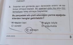 maktadır.
3. İnsanlar son günlerde aşırı derecede ısrarcı ve sa-
bırsız olmaya başladı. Bir istekleri oldu mu onu mü-
temadiyen talep etmeye başladılar.
Bu parçadaki altı çizili sözcüğün yerine aşağıda-
kilerden hangisi getirilebilir?
A) öteden beri
C) sürekli
ANK-2305
E) günaşırı
B) şöyle böyle
D) çoğunlukla
3