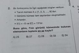 2.
Nitelik
Bir fonksiyonu ile ilgili aşağıdaki bilgiler veriliyor.
• Tanım kümesi A = {1, 2, 3, 9}'dur.
• Görüntü kümesi tam sayılardan oluşmaktadır.
• Artandır.
• f(1) = -5 ve f(7) = 13'tür.
Buna göre, f'nin görüntü kümesinde bulunan
elemanların toplamı en az kaçtır?
A) 25
B) 27
C) 28
D) 33
E) 34
4.
S
d