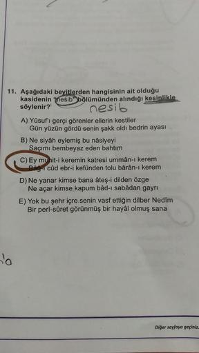 11. Aşağıdaki beyitlerden hangisinin ait olduğu
kasidenin nesib" bölümünden alındığı kesinlikle
söylenir?
nesib
o
A) Yûsuf'ı gerçi görenler ellerin kestiler
Gün yüzün gördü senin şakk oldi bedrin ayası
B) Ne siyâh eylemiş bu nâsiyeyi
Saçımı bembeyaz eden b