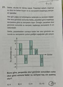 2=13
21. Selda, okulda bir deney yapar. Pazartesi sabahı dışarıya
su dolu bir beher koyar ve su seviyesini (başlangıç seviye-
si) işaretler.
Her gün yağış ve buharlaşma nedeniyle su seviyesi değişir.
Her okul gününün sonunda Selda, pazartesi günü başlangıç
seviyesine göre su seviyesini ölçer. Örneğin; pazartesi okul
gününün sonunda su seviyesi, başlangıç seviyesinin 8 cm
üstündedir.
Selda, pazartesiden cumaya kadar her okul gününün so-
nunda su seviyesinin çubuk grafiğini aşağıdaki gibi çiziyor.
Su yüksekliği (cm)
10
8
A) 4
4
O
-6
-8
Pzt.
Sali
B) 6
Çarş
Pers.
Buna göre,
perşembe okul gününün sonundan cuma
okul günü sonuna kadar su seviyesi kaç cm azalmış
olur?
C) 8
Cuma
Günler
D) 10
E 12