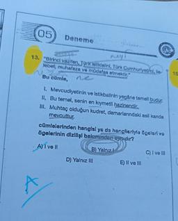 05
A
Deneme
mey
13. "Birinci vazifen, Türk istiklalini, Türk Cumhuriyeti'ni, ile-
lebet, muhafaza ve müdafaa etmektir."
Bu cümle,
1. Mevcudiyetinin ve istikbalinin yegâne temell budur.
II. Bu temel, senin en kıymetli hazinendir..
III. Muhtaç olduğun kudret, damarlarındaki asil kanda
mevcuttur.
cümlelerinden hangisi ya da hanglleriyle ögeleri ve
ögelerinin dizilişi bakımından aynıdır?
A) I ve II
B) Yalnız
D) Yalnız III
E) II ve III
C) I ve III
15